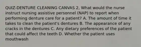 QUIZ-DENTURE CLEANING CANVAS 2, What would the nurse instruct nursing assistive personnel (NAP) to report when performing denture care for a patient? A. The amount of time it takes to clean the patient's dentures B. The appearance of any cracks in the dentures C. Any dietary preferences of the patient that could affect the teeth D. Whether the patient uses mouthwash