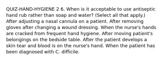 QUIZ-HAND-HYGIENE 2 6. When is it acceptable to use antiseptic hand rub rather than soap and water? (Select all that apply.) After adjusting a nasal cannula on a patient. After removing gloves after changing a wound dressing. When the nurse's hands are cracked from frequent hand hygiene. After moving patient's belongings on the bedside table. After the patient develops a skin tear and blood is on the nurse's hand. When the patient has been diagnosed with C. difficile.