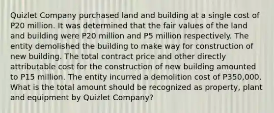 Quizlet Company purchased land and building at a single cost of P20 million. It was determined that the fair values of the land and building were P20 million and P5 million respectively. The entity demolished the building to make way for construction of new building. The total contract price and other directly attributable cost for the construction of new building amounted to P15 million. The entity incurred a demolition cost of P350,000. What is the total amount should be recognized as property, plant and equipment by Quizlet Company?