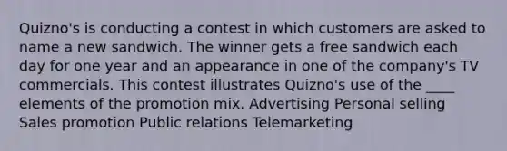 Quizno's is conducting a contest in which customers are asked to name a new sandwich. The winner gets a free sandwich each day for one year and an appearance in one of the company's TV commercials. This contest illustrates Quizno's use of the ____ elements of the promotion mix. Advertising Personal selling Sales promotion Public relations Telemarketing