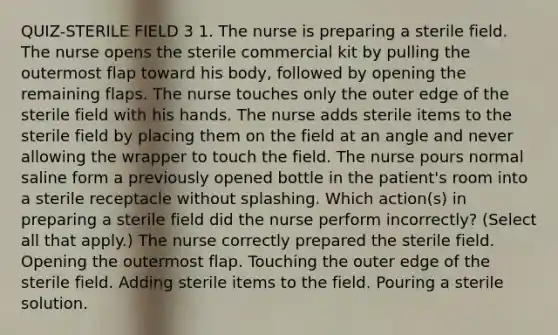 QUIZ-STERILE FIELD 3 1. The nurse is preparing a sterile field. The nurse opens the sterile commercial kit by pulling the outermost flap toward his body, followed by opening the remaining flaps. The nurse touches only the outer edge of the sterile field with his hands. The nurse adds sterile items to the sterile field by placing them on the field at an angle and never allowing the wrapper to touch the field. The nurse pours normal saline form a previously opened bottle in the patient's room into a sterile receptacle without splashing. Which action(s) in preparing a sterile field did the nurse perform incorrectly? (Select all that apply.) The nurse correctly prepared the sterile field. Opening the outermost flap. Touching the outer edge of the sterile field. Adding sterile items to the field. Pouring a sterile solution.