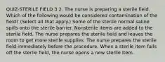 QUIZ-STERILE FIELD 3 2. The nurse is preparing a sterile field. Which of the following would be considered contamination of the field? (Select all that apply.) Some of the sterile normal saline spills onto the sterile barrier. Nonsterile items are added to the sterile field. The nurse prepares the sterile field and leaves the room to get more sterile supplies. The nurse prepares the sterile field immediately before the procedure. When a sterile item falls off the sterile field, the nurse opens a new sterile item.