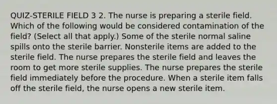 QUIZ-STERILE FIELD 3 2. The nurse is preparing a sterile field. Which of the following would be considered contamination of the field? (Select all that apply.) Some of the sterile normal saline spills onto the sterile barrier. Nonsterile items are added to the sterile field. The nurse prepares the sterile field and leaves the room to get more sterile supplies. The nurse prepares the sterile field immediately before the procedure. When a sterile item falls off the sterile field, the nurse opens a new sterile item.