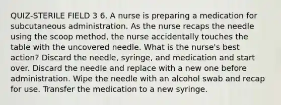 QUIZ-STERILE FIELD 3 6. A nurse is preparing a medication for subcutaneous administration. As the nurse recaps the needle using the scoop method, the nurse accidentally touches the table with the uncovered needle. What is the nurse's best action? Discard the needle, syringe, and medication and start over. Discard the needle and replace with a new one before administration. Wipe the needle with an alcohol swab and recap for use. Transfer the medication to a new syringe.