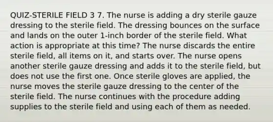 QUIZ-STERILE FIELD 3 7. The nurse is adding a dry sterile gauze dressing to the sterile field. The dressing bounces on the surface and lands on the outer 1-inch border of the sterile field. What action is appropriate at this time? The nurse discards the entire sterile field, all items on it, and starts over. The nurse opens another sterile gauze dressing and adds it to the sterile field, but does not use the first one. Once sterile gloves are applied, the nurse moves the sterile gauze dressing to the center of the sterile field. The nurse continues with the procedure adding supplies to the sterile field and using each of them as needed.