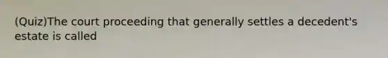 (Quiz)The court proceeding that generally settles a decedent's estate is called