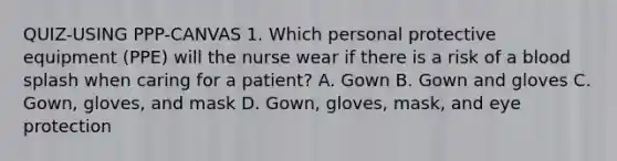 QUIZ-USING PPP-CANVAS 1. Which personal protective equipment (PPE) will the nurse wear if there is a risk of a blood splash when caring for a patient? A. Gown B. Gown and gloves C. Gown, gloves, and mask D. Gown, gloves, mask, and eye protection