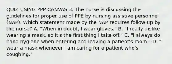 QUIZ-USING PPP-CANVAS 3. The nurse is discussing the guidelines for proper use of PPE by nursing assistive personnel (NAP). Which statement made by the NAP requires follow-up by the nurse? A. "When in doubt, I wear gloves." B. "I really dislike wearing a mask, so it's the first thing I take off." C. "I always do hand hygiene when entering and leaving a patient's room." D. "I wear a mask whenever I am caring for a patient who's coughing."