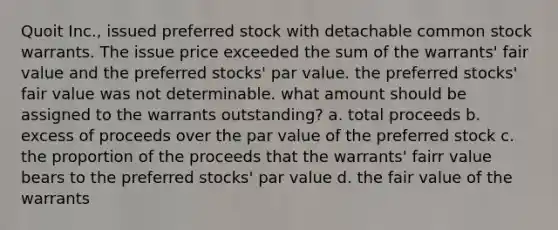 Quoit Inc., issued preferred stock with detachable common stock warrants. The issue price exceeded the sum of the warrants' fair value and the preferred stocks' par value. the preferred stocks' fair value was not determinable. what amount should be assigned to the warrants outstanding? a. total proceeds b. excess of proceeds over the par value of the preferred stock c. the proportion of the proceeds that the warrants' fairr value bears to the preferred stocks' par value d. the fair value of the warrants