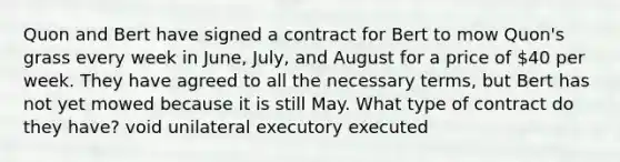 Quon and Bert have signed a contract for Bert to mow Quon's grass every week in June, July, and August for a price of 40 per week. They have agreed to all the necessary terms, but Bert has not yet mowed because it is still May. What type of contract do they have? void unilateral executory executed