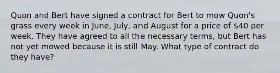 Quon and Bert have signed a contract for Bert to mow Quon's grass every week in June, July, and August for a price of 40 per week. They have agreed to all the necessary terms, but Bert has not yet mowed because it is still May. What type of contract do they have?