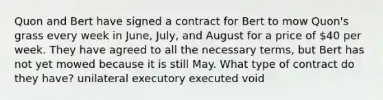 Quon and Bert have signed a contract for Bert to mow Quon's grass every week in June, July, and August for a price of 40 per week. They have agreed to all the necessary terms, but Bert has not yet mowed because it is still May. What type of contract do they have? unilateral executory executed void