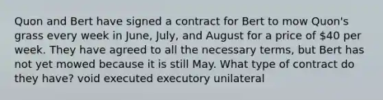 Quon and Bert have signed a contract for Bert to mow Quon's grass every week in June, July, and August for a price of 40 per week. They have agreed to all the necessary terms, but Bert has not yet mowed because it is still May. What type of contract do they have? void executed executory unilateral