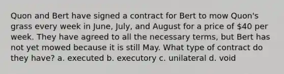 Quon and Bert have signed a contract for Bert to mow Quon's grass every week in June, July, and August for a price of 40 per week. They have agreed to all the necessary terms, but Bert has not yet mowed because it is still May. What type of contract do they have? a. executed b. executory c. unilateral d. void