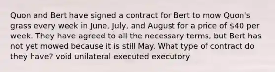 Quon and Bert have signed a contract for Bert to mow Quon's grass every week in June, July, and August for a price of 40 per week. They have agreed to all the necessary terms, but Bert has not yet mowed because it is still May. What type of contract do they have? void unilateral executed executory