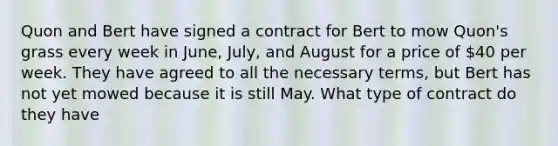 Quon and Bert have signed a contract for Bert to mow Quon's grass every week in June, July, and August for a price of 40 per week. They have agreed to all the necessary terms, but Bert has not yet mowed because it is still May. What type of contract do they have