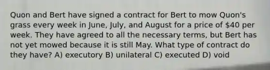 Quon and Bert have signed a contract for Bert to mow Quon's grass every week in June, July, and August for a price of 40 per week. They have agreed to all the necessary terms, but Bert has not yet mowed because it is still May. What type of contract do they have? A) executory B) unilateral C) executed D) void