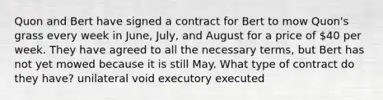 Quon and Bert have signed a contract for Bert to mow Quon's grass every week in June, July, and August for a price of 40 per week. They have agreed to all the necessary terms, but Bert has not yet mowed because it is still May. What type of contract do they have? unilateral void executory executed