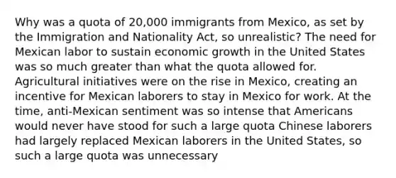 Why was a quota of 20,000 immigrants from Mexico, as set by the Immigration and Nationality Act, so unrealistic? The need for Mexican labor to sustain economic growth in the United States was so much greater than what the quota allowed for. Agricultural initiatives were on the rise in Mexico, creating an incentive for Mexican laborers to stay in Mexico for work. At the time, anti-Mexican sentiment was so intense that Americans would never have stood for such a large quota Chinese laborers had largely replaced Mexican laborers in the United States, so such a large quota was unnecessary