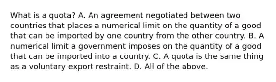 What is a quota? A. An agreement negotiated between two countries that places a numerical limit on the quantity of a good that can be imported by one country from the other country. B. A numerical limit a government imposes on the quantity of a good that can be imported into a country. C. A quota is the same thing as a voluntary export restraint. D. All of the above.