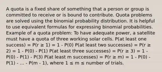 A quota is a fixed share of something that a person or group is committed to receive or is bound to contribute. Quota problems are solved using <a href='https://www.questionai.com/knowledge/kCdwIax7FU-the-binomial' class='anchor-knowledge'>the binomial</a> probability distribution. It is helpful to use equivalent formulas for expressing binomial probabilities. Example of a quota problem: To have adequate power, a satellite must have a quota of three working solar cells. P(at least one success) = P(r ≥ 1) = 1 - P(0) P(at least two successes) = P(r ≥ 2) = 1 - P(0) - P(1) P(at least three successes) = P(r ≥ 3) = 1 - P(0) - P(1) - P(3) P(at least m successes) = P(r ≥ m) = 1 - P(0) - P(1) - ... - P(m - 1), where 1 ≤ m ≤ number of trials.