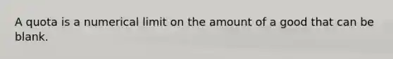 A quota is a numerical limit on the amount of a good that can be blank.