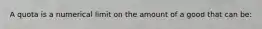 A quota is a numerical limit on the amount of a good that can be: