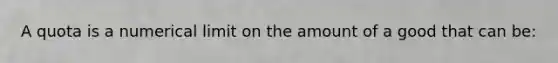 A quota is a numerical limit on the amount of a good that can be: