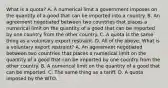 What is a​ quota? A. A numerical limit a government imposes on the quantity of a good that can be imported into a country. B. An agreement negotiated between two countries that places a numerical limit on the quantity of a good that can be imported by one country from the other country. C. A quota is the same thing as a voluntary export restraint. D. All of the above. What is a voluntary export​ restraint? A. An agreement negotiated between two countries that places a numerical limit on the quantity of a good that can be imported by one country from the other country. B. A numerical limit on the quantity of a good that can be imported. C. The same thing as a tariff. D. A quota imposed by the WTO.