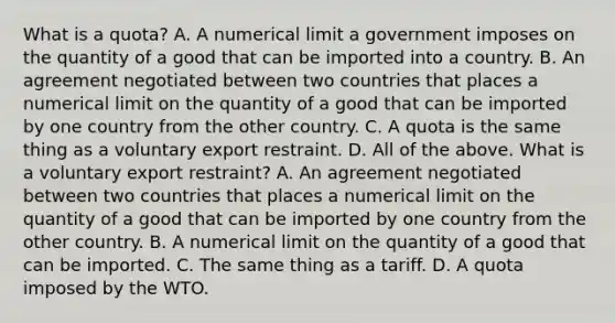 What is a​ quota? A. A numerical limit a government imposes on the quantity of a good that can be imported into a country. B. An agreement negotiated between two countries that places a numerical limit on the quantity of a good that can be imported by one country from the other country. C. A quota is the same thing as a voluntary export restraint. D. All of the above. What is a voluntary export​ restraint? A. An agreement negotiated between two countries that places a numerical limit on the quantity of a good that can be imported by one country from the other country. B. A numerical limit on the quantity of a good that can be imported. C. The same thing as a tariff. D. A quota imposed by the WTO.