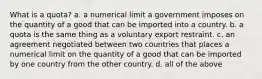 What is a quota? a. a numerical limit a government imposes on the quantity of a good that can be imported into a country. b. a quota is the same thing as a voluntary export restraint. c. an agreement negotiated between two countries that places a numerical limit on the quantity of a good that can be imported by one country from the other country. d. all of the above