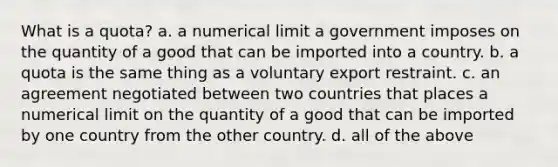 What is a quota? a. a numerical limit a government imposes on the quantity of a good that can be imported into a country. b. a quota is the same thing as a voluntary export restraint. c. an agreement negotiated between two countries that places a numerical limit on the quantity of a good that can be imported by one country from the other country. d. all of the above