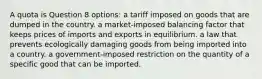 A quota is Question 8 options: a tariff imposed on goods that are dumped in the country. a market-imposed balancing factor that keeps prices of imports and exports in equilibrium. a law that prevents ecologically damaging goods from being imported into a country. a government-imposed restriction on the quantity of a specific good that can be imported.