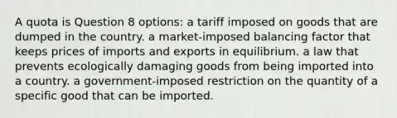 A quota is Question 8 options: a tariff imposed on goods that are dumped in the country. a market-imposed balancing factor that keeps prices of imports and exports in equilibrium. a law that prevents ecologically damaging goods from being imported into a country. a government-imposed restriction on the quantity of a specific good that can be imported.