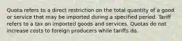 Quota refers to a direct restriction on the total quantity of a good or service that may be imported during a specified period. Tariff refers to a tax on imported goods and services. Quotas do not increase costs to foreign producers while tariffs do.