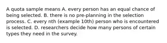 A quota sample means A. every person has an equal chance of being selected. B. there is no pre-planning in the selection process. C. every nth (example 10th) person who is encountered is selected. D. researchers decide how many persons of certain types they need in the survey.