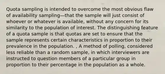 Quota sampling is intended to overcome the most obvious flaw of availability sampling—that the sample will just consist of whoever or whatever is available, without any concern for its similarity to the population of interest. The distinguishing feature of a quota sample is that quotas are set to ensure that the sample represents certain characteristics in proportion to their prevalence in the population. , A method of polling, considered less reliable than a random sample, in which interviewers are instructed to question members of a particular group in proportion to their percentage in the population as a whole.