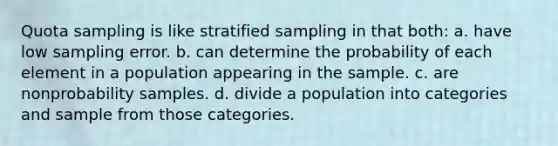 Quota sampling is like stratified sampling in that both: a. have low sampling error. b. can determine the probability of each element in a population appearing in the sample. c. are nonprobability samples. d. divide a population into categories and sample from those categories.