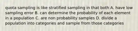 quota sampling is like stratified sampling in that both A. have low sampling error B. can determine the probability of each element in a population C. are non probability samples D. divide a population into categories and sample from those categories