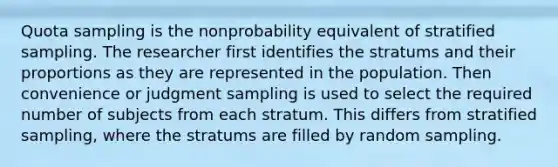 Quota sampling is the nonprobability equivalent of stratified sampling. The researcher first identifies the stratums and their proportions as they are represented in the population. Then convenience or judgment sampling is used to select the required number of subjects from each stratum. This differs from stratified sampling, where the stratums are filled by random sampling.