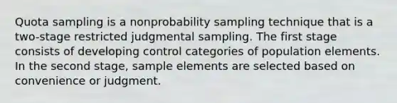 Quota sampling is a nonprobability sampling technique that is a two-stage restricted judgmental sampling. The first stage consists of developing control categories of population elements. In the second stage, sample elements are selected based on convenience or judgment.