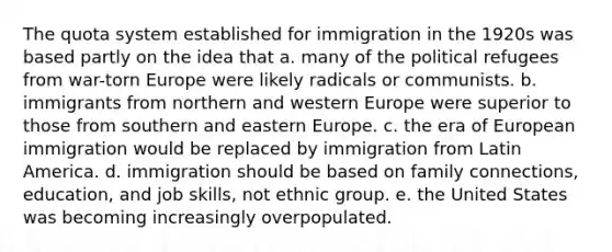 The quota system established for immigration in the 1920s was based partly on the idea that a. many of the political refugees from war-torn Europe were likely radicals or communists. b. immigrants from northern and western Europe were superior to those from southern and eastern Europe. c. the era of European immigration would be replaced by immigration from Latin America. d. immigration should be based on family connections, education, and job skills, not ethnic group. e. the United States was becoming increasingly overpopulated.