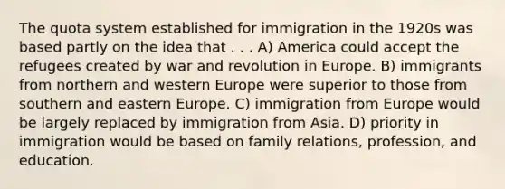 The quota system established for immigration in the 1920s was based partly on the idea that . . . A) America could accept the refugees created by war and revolution in Europe. B) immigrants from northern and western Europe were superior to those from southern and eastern Europe. C) immigration from Europe would be largely replaced by immigration from Asia. D) priority in immigration would be based on family relations, profession, and education.