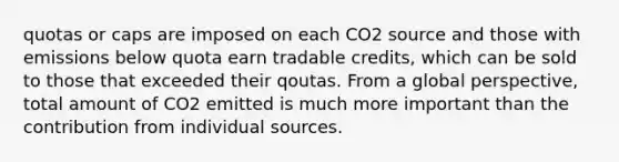 quotas or caps are imposed on each CO2 source and those with emissions below quota earn tradable credits, which can be sold to those that exceeded their qoutas. From a global perspective, total amount of CO2 emitted is much more important than the contribution from individual sources.