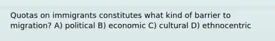 Quotas on immigrants constitutes what kind of barrier to migration? A) political B) economic C) cultural D) ethnocentric