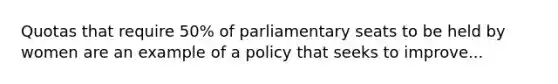 Quotas that require 50% of parliamentary seats to be held by women are an example of a policy that seeks to improve...