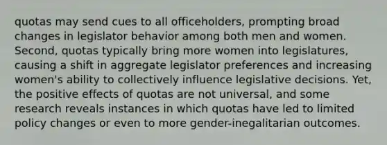 quotas may send cues to all officeholders, prompting broad changes in legislator behavior among both men and women. Second, quotas typically bring more women into legislatures, causing a shift in aggregate legislator preferences and increasing women's ability to collectively influence legislative decisions. Yet, the positive effects of quotas are not universal, and some research reveals instances in which quotas have led to limited policy changes or even to more gender-inegalitarian outcomes.