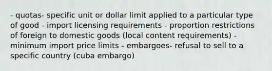 - quotas- specific unit or dollar limit applied to a particular type of good - import licensing requirements - proportion restrictions of foreign to domestic goods (local content requirements) - minimum import price limits - embargoes- refusal to sell to a specific country (cuba embargo)