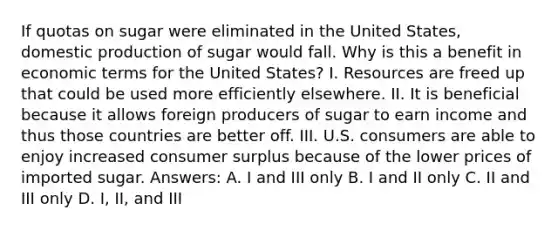 If quotas on sugar were eliminated in the United States, domestic production of sugar would fall. Why is this a benefit in economic terms for the United States? I. Resources are freed up that could be used more efficiently elsewhere. II. It is beneficial because it allows foreign producers of sugar to earn income and thus those countries are better off. III. U.S. consumers are able to enjoy increased consumer surplus because of the lower prices of imported sugar. Answers: A. I and III only B. I and II only C. II and III only D. I, II, and III