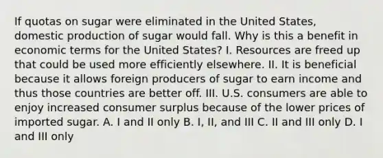 If quotas on sugar were eliminated in the United States, domestic production of sugar would fall. Why is this a benefit in economic terms for the United States? I. Resources are freed up that could be used more efficiently elsewhere. II. It is beneficial because it allows foreign producers of sugar to earn income and thus those countries are better off. III. U.S. consumers are able to enjoy increased consumer surplus because of the lower prices of imported sugar. A. I and II only B. I, II, and III C. II and III only D. I and III only